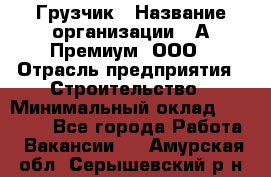 Грузчик › Название организации ­ А-Премиум, ООО › Отрасль предприятия ­ Строительство › Минимальный оклад ­ 25 000 - Все города Работа » Вакансии   . Амурская обл.,Серышевский р-н